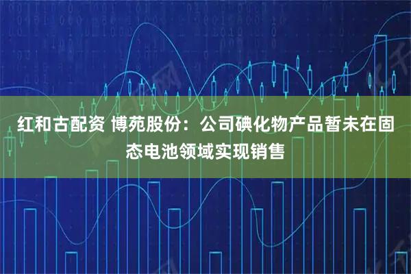 红和古配资 博苑股份：公司碘化物产品暂未在固态电池领域实现销售