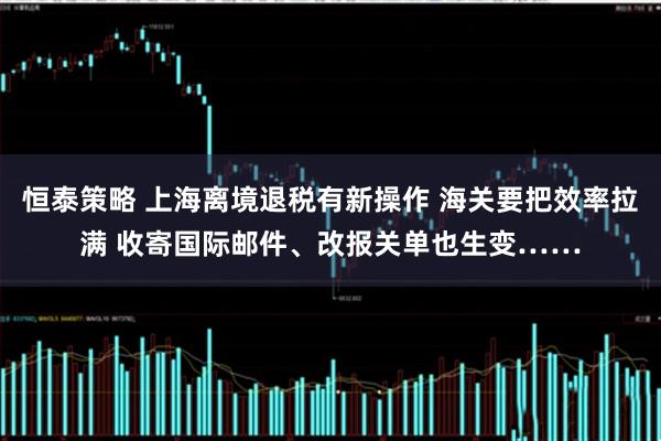 恒泰策略 上海离境退税有新操作 海关要把效率拉满 收寄国际邮件、改报关单也生变……