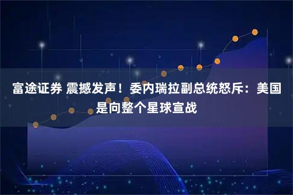 富途证券 震撼发声!委内瑞拉副总统怒斥:美国是向整个星球宣战