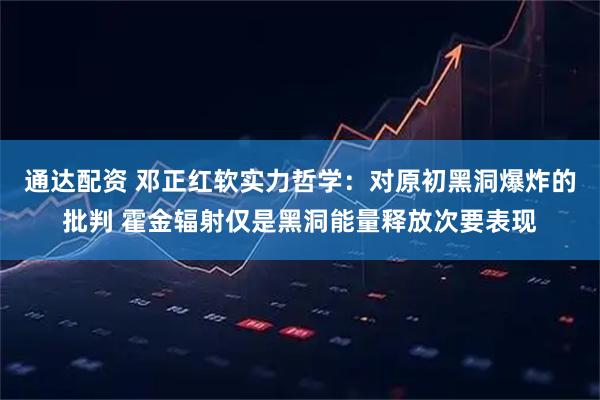 通达配资 邓正红软实力哲学：对原初黑洞爆炸的批判 霍金辐射仅是黑洞能量释放次要表现