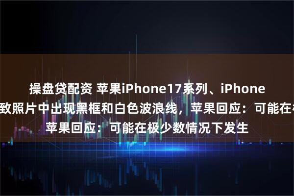 操盘贷配资 苹果iPhone17系列、iPhone Air相机存漏洞，致照片中出现黑框和白色波浪线，苹果回应：可能在极少数情况下发生