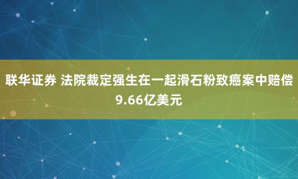 联华证券 法院裁定强生在一起滑石粉致癌案中赔偿9.66亿美元