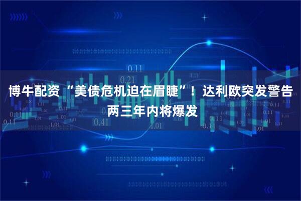 博牛配资 “美债危机迫在眉睫”！达利欧突发警告 两三年内将爆发
