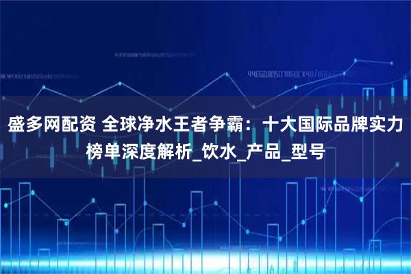 盛多网配资 全球净水王者争霸：十大国际品牌实力榜单深度解析_饮水_产品_型号