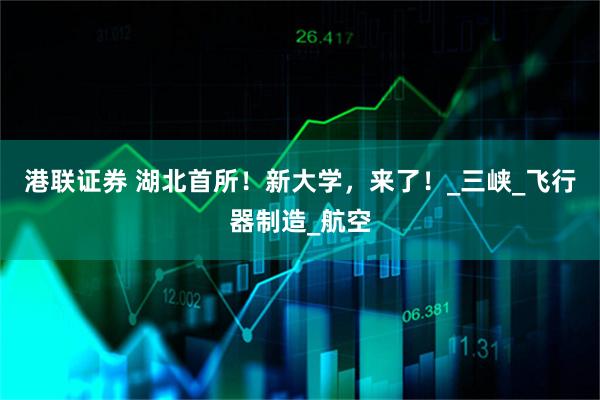 港联证券 湖北首所！新大学，来了！_三峡_飞行器制造_航空
