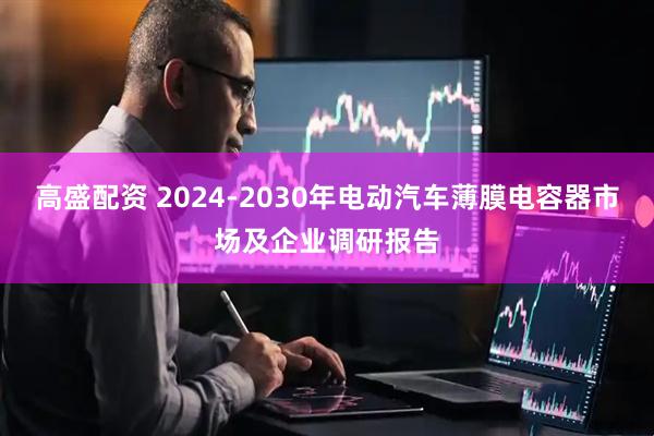高盛配资 2024-2030年电动汽车薄膜电容器市场及企业调研报告