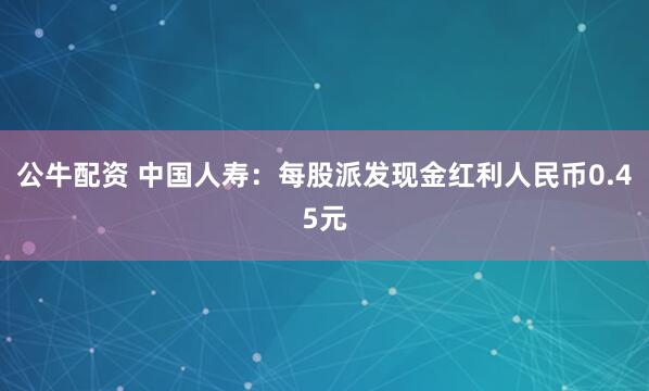 公牛配资 中国人寿：每股派发现金红利人民币0.45元